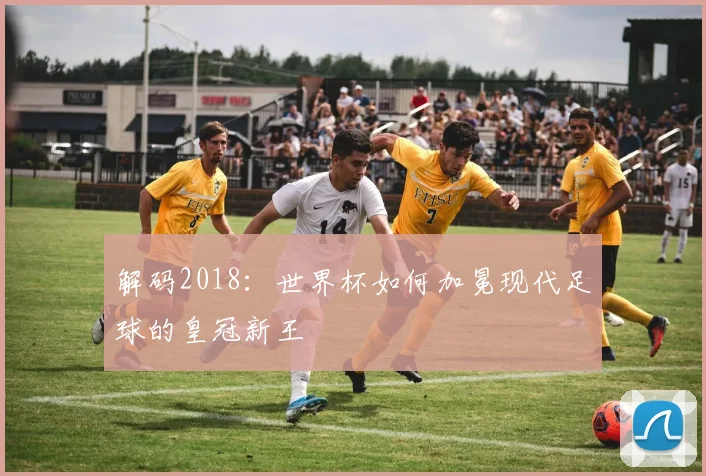 解码2018：世界杯如何加冕现代足球的皇冠新王