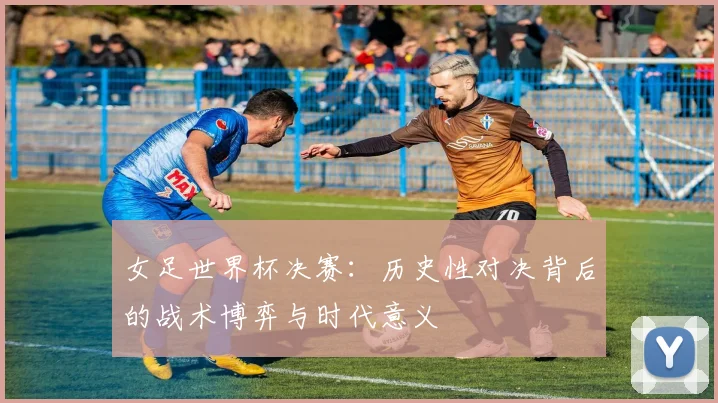 女足世界杯决赛：历史性对决背后的战术博弈与时代意义