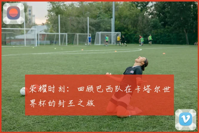 荣耀时刻：回顾巴西队在卡塔尔世界杯的封王之旅