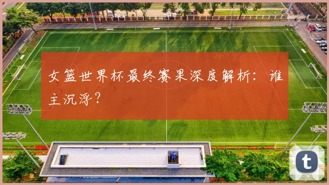 女篮世界杯最终赛果深度解析：谁主沉浮？