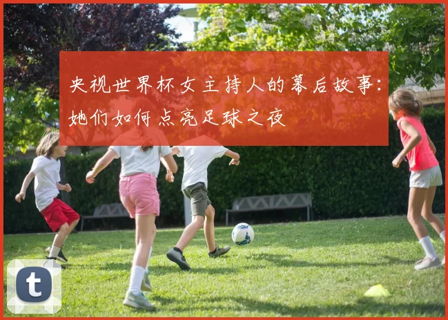 央视世界杯女主持人的幕后故事：她们如何点亮足球之夜