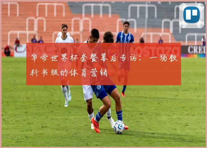 华帝世界杯套餐幕后专访:一场教科书级的体育营销