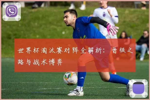 世界杯淘汰赛对阵全解析:晋级之路与战术博弈