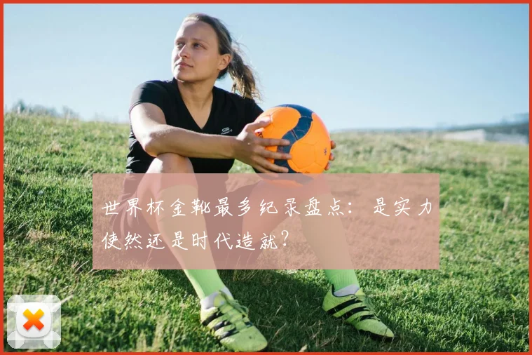 世界杯金靴最多纪录盘点：是实力使然还是时代造就？