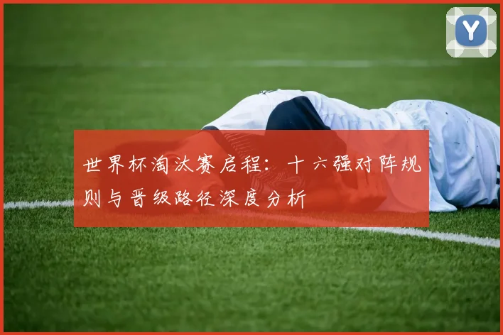 世界杯淘汰赛启程：十六强对阵规则与晋级路径深度分析