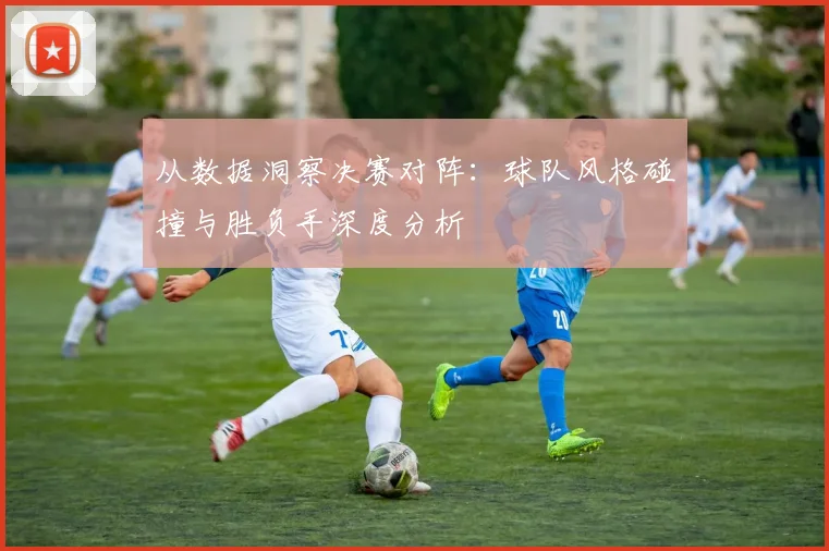 从数据洞察决赛对阵：球队风格碰撞与胜负手深度分析