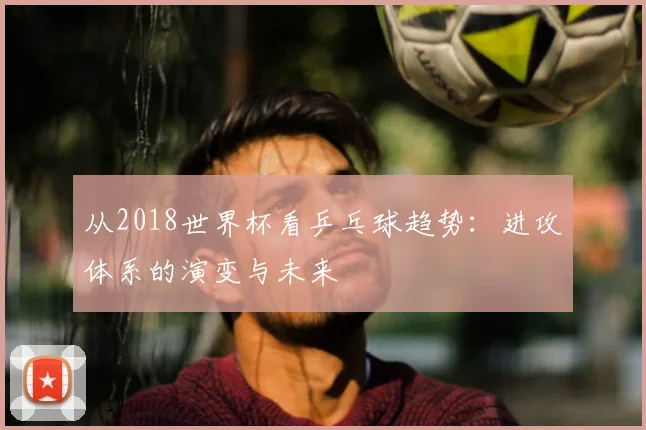 从2018世界杯看乒乓球趋势:进攻体系的演变与未来