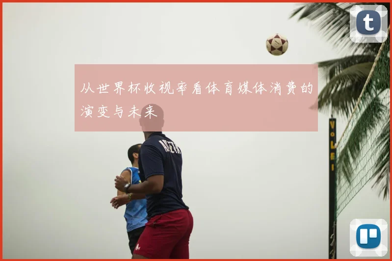 从世界杯收视率看体育媒体消费的演变与未来