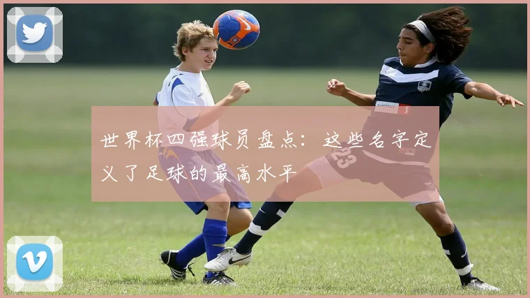 世界杯四强球员盘点：这些名字定义了足球的最高水平