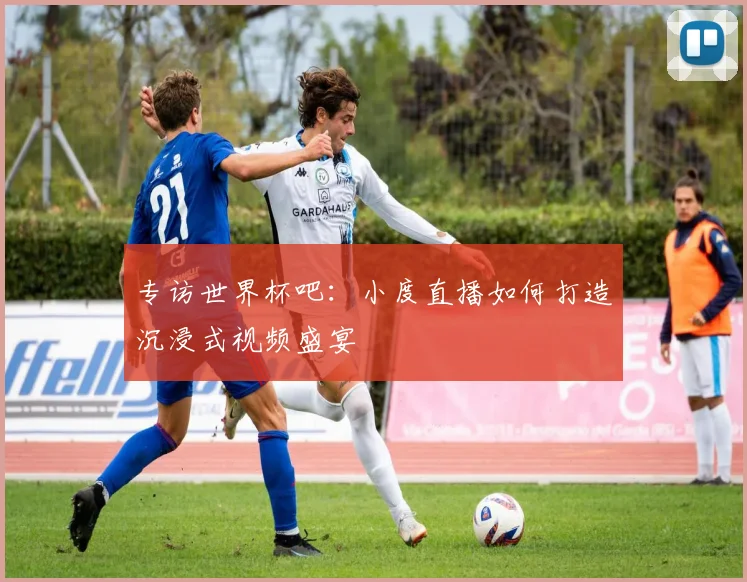 专访世界杯吧：小度直播如何打造沉浸式视频盛宴