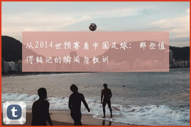 从2014世预赛看中国足球:那些值得铭记的瞬间与教训