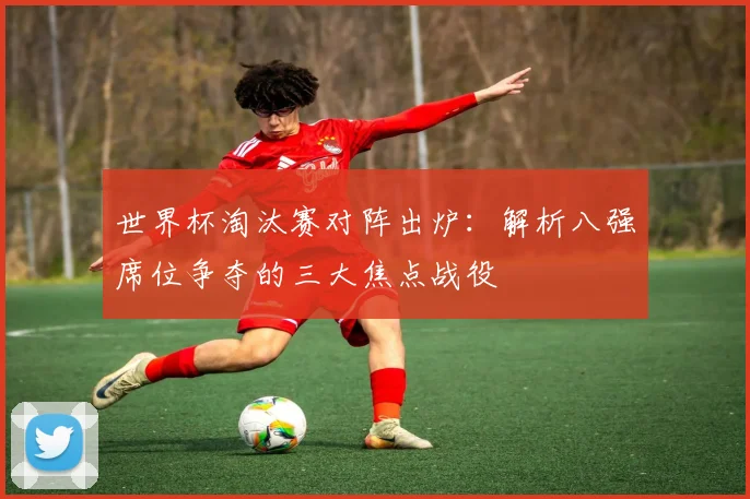 世界杯淘汰赛对阵出炉：解析八强席位争夺的三大焦点战役