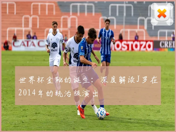 世界杯金靴的诞生:深度解读J罗在2014年的统治级演出