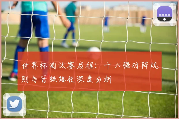 世界杯淘汰赛启程:十六强对阵规则与晋级路径深度分析