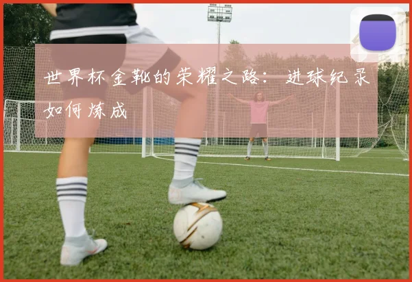 世界杯金靴的荣耀之路:进球纪录如何炼成