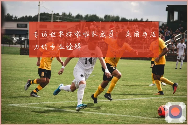 专访世界杯啦啦队成员:美丽与活力的专业诠释