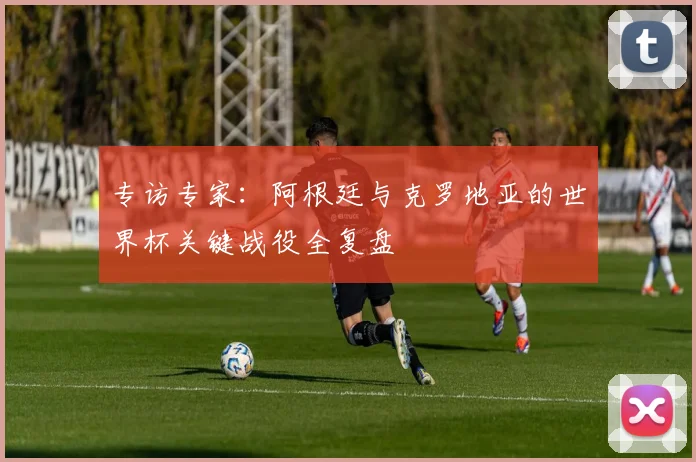 专访专家:阿根廷与克罗地亚的世界杯关键战役全复盘