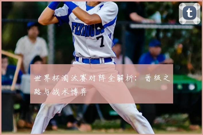 世界杯淘汰赛对阵全解析：晋级之路与战术博弈