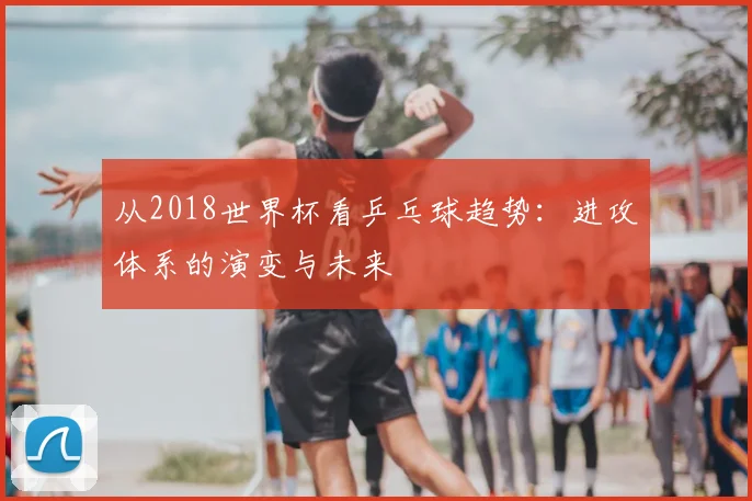 从2018世界杯看乒乓球趋势：进攻体系的演变与未来