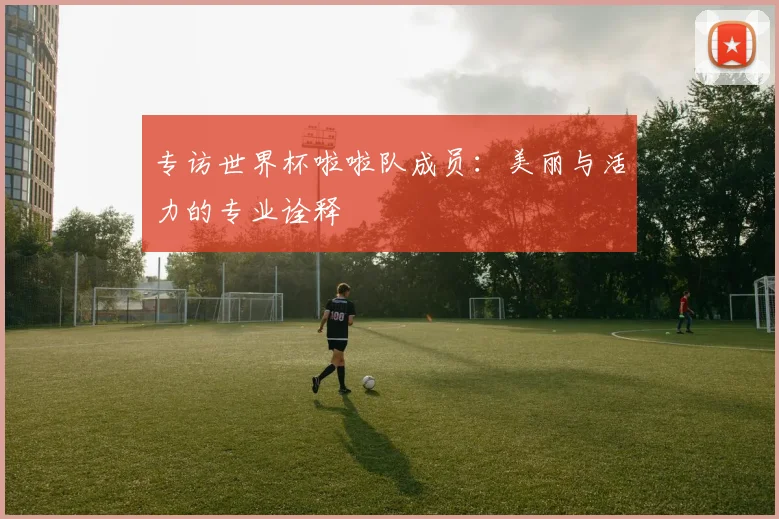 专访世界杯啦啦队成员：美丽与活力的专业诠释